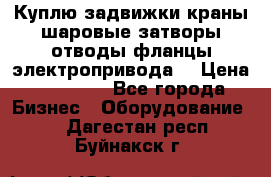 Куплю задвижки краны шаровые затворы отводы фланцы электропривода  › Цена ­ 90 000 - Все города Бизнес » Оборудование   . Дагестан респ.,Буйнакск г.